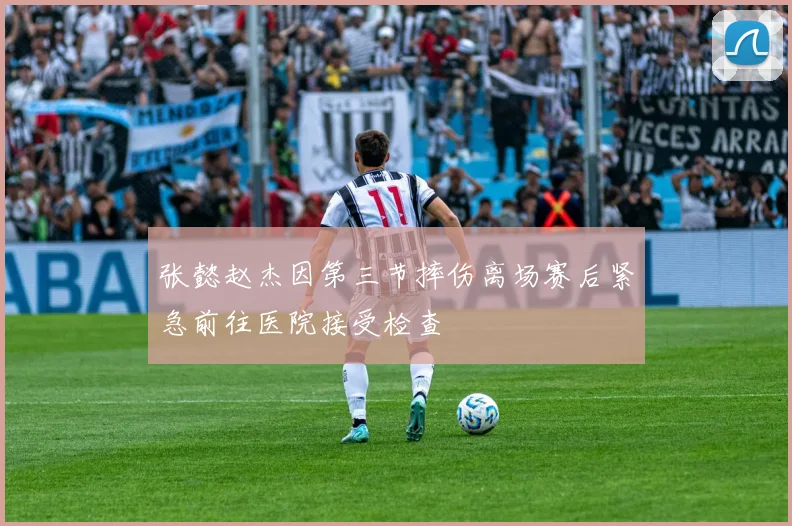 张懿赵杰因第三节摔伤离场赛后紧急前往医院接受检查