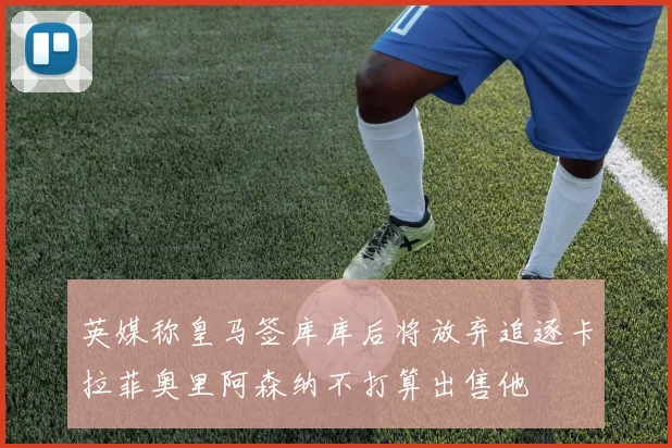 英媒称皇马签库库后将放弃追逐卡拉菲奥里阿森纳不打算出售他