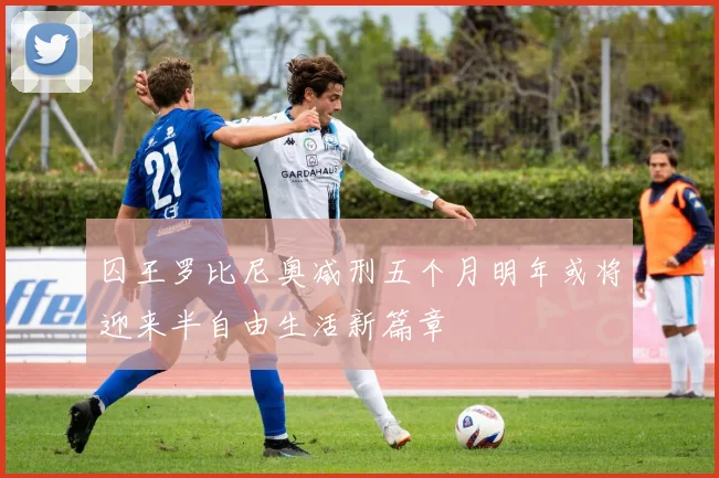 囚王罗比尼奥减刑五个月明年或将迎来半自由生活新篇章