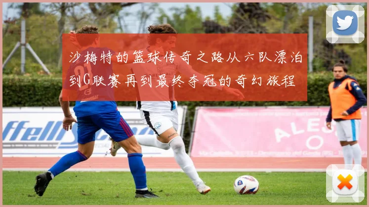沙梅特的篮球传奇之路从六队漂泊到G联赛再到最终夺冠的奇幻旅程