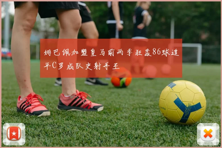 姆巴佩加盟皇马前两季狂轰86球追平C罗成队史射手王