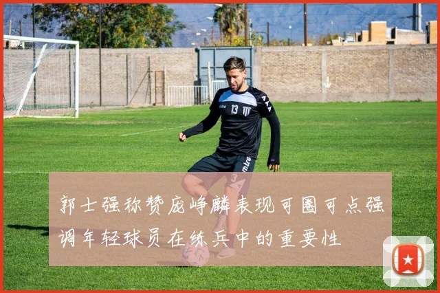 郭士强称赞庞峥麟表现可圈可点强调年轻球员在练兵中的重要性