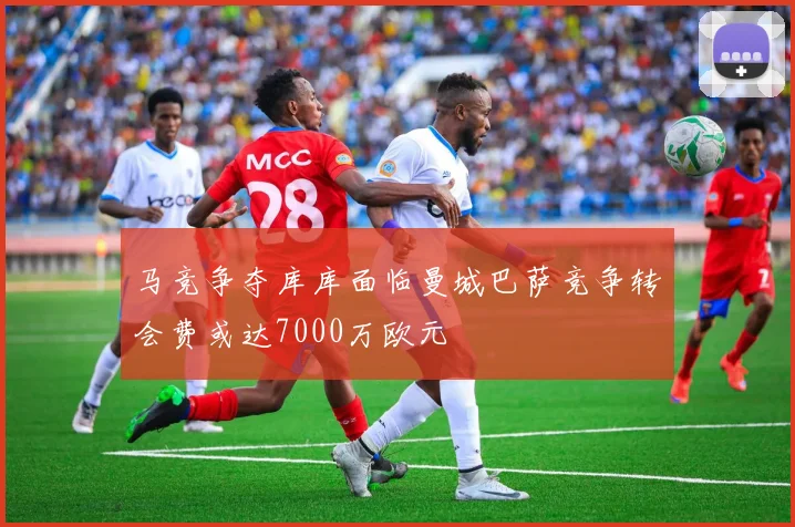 马竞争夺库库面临曼城巴萨竞争转会费或达7000万欧元