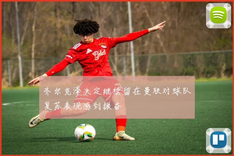 齐尔克泽决定继续留在曼联对球队复苏表现感到振奋