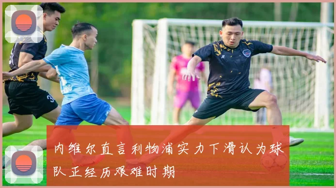 内维尔直言利物浦实力下滑认为球队正经历艰难时期