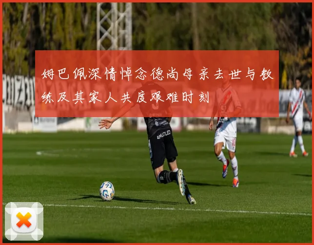 姆巴佩深情悼念德尚母亲去世与教练及其家人共度艰难时刻