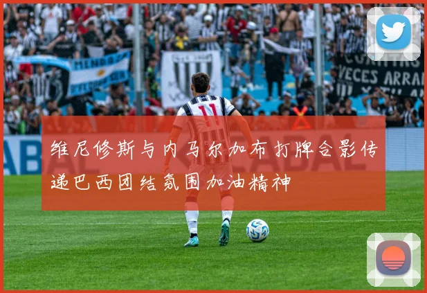 维尼修斯与内马尔加布打牌合影传递巴西团结氛围加油精神