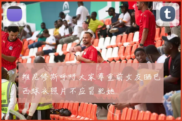 维尼修斯呼吁大家尊重前女友晒巴西球衣照片不应冒犯她