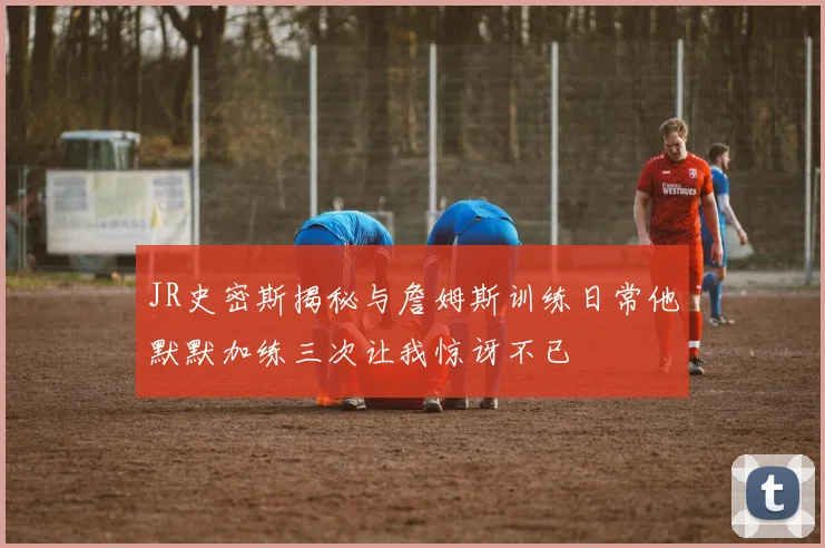 JR史密斯揭秘与詹姆斯训练日常他默默加练三次让我惊讶不已