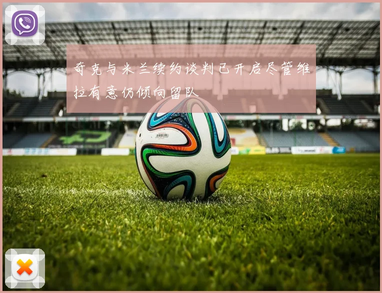 奇克与米兰续约谈判已开启尽管维拉有意仍倾向留队