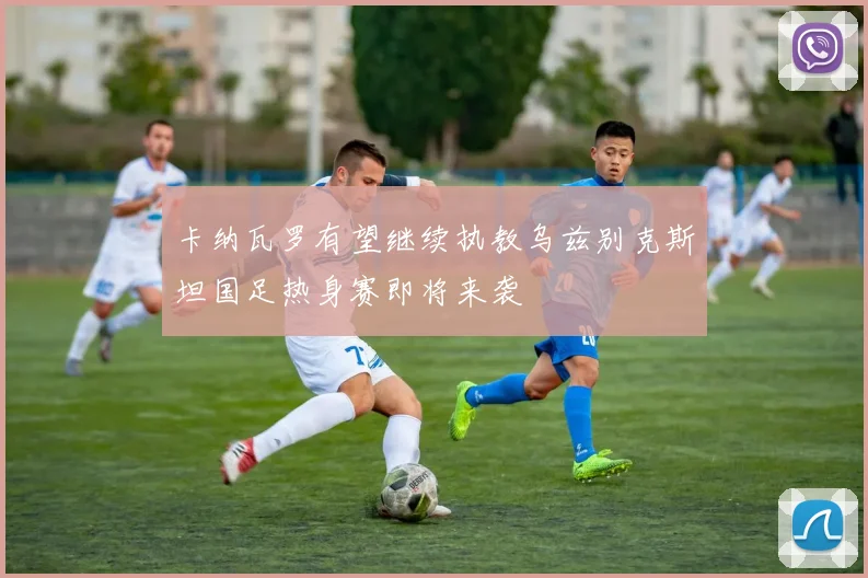 卡纳瓦罗有望继续执教乌兹别克斯坦国足热身赛即将来袭