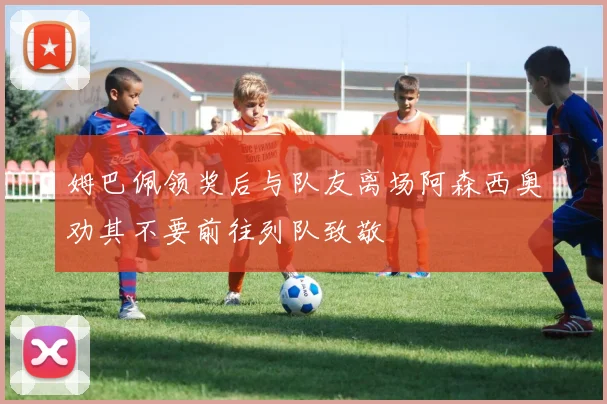 姆巴佩领奖后与队友离场阿森西奥劝其不要前往列队致敬
