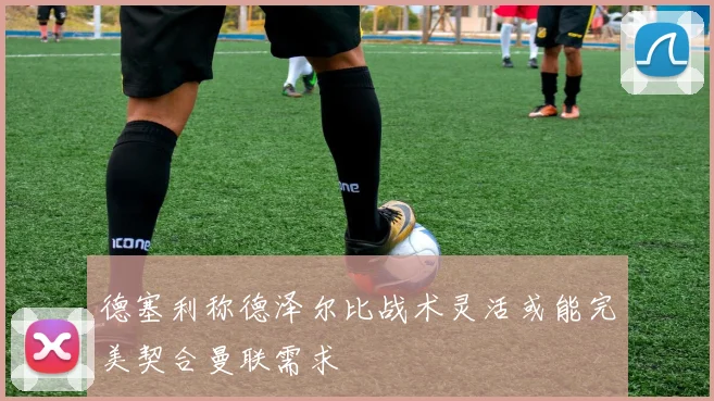 德塞利称德泽尔比战术灵活或能完美契合曼联需求