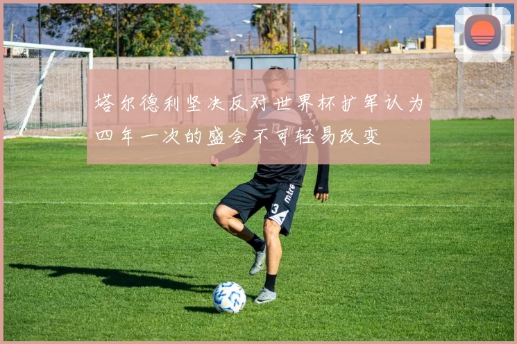 塔尔德利坚决反对世界杯扩军认为四年一次的盛会不可轻易改变
