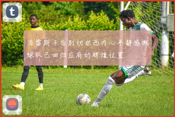 马雷斯卡告别切尔西内心平静感慨球队已回归应有的辉煌位置