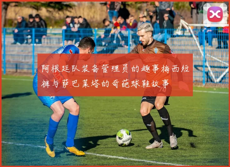 阿根廷队装备管理员的趣事梅西短裤与萨巴莱塔的奇葩球鞋故事
