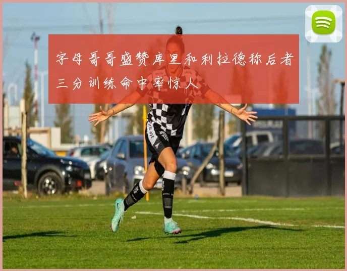字母哥哥盛赞库里和利拉德称后者三分训练命中率惊人