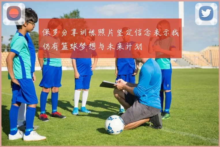 保罗分享训练照片坚定信念表示我仍有篮球梦想与未来计划