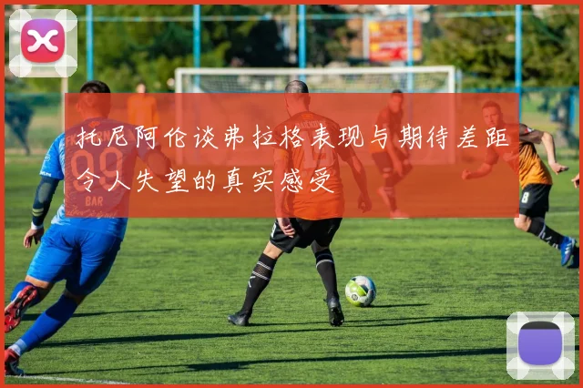 托尼阿伦谈弗拉格表现与期待差距令人失望的真实感受