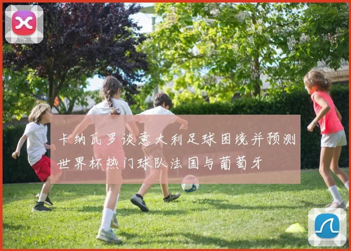卡纳瓦罗谈意大利足球困境并预测世界杯热门球队法国与葡萄牙