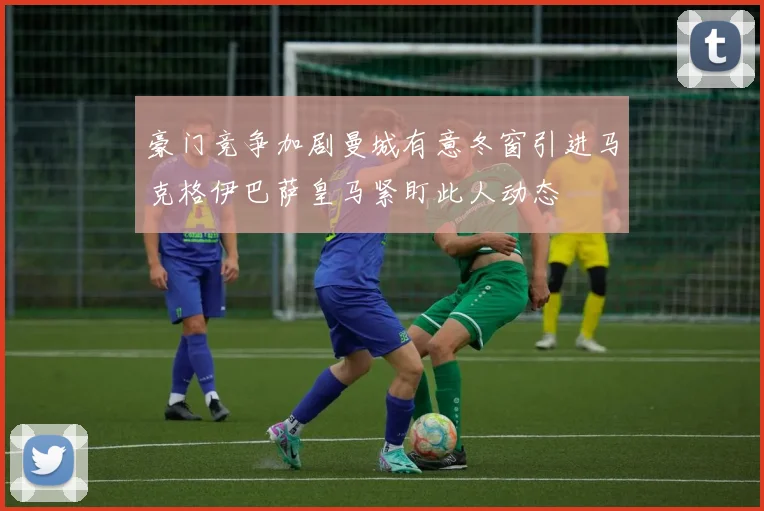 豪门竞争加剧曼城有意冬窗引进马克格伊巴萨皇马紧盯此人动态