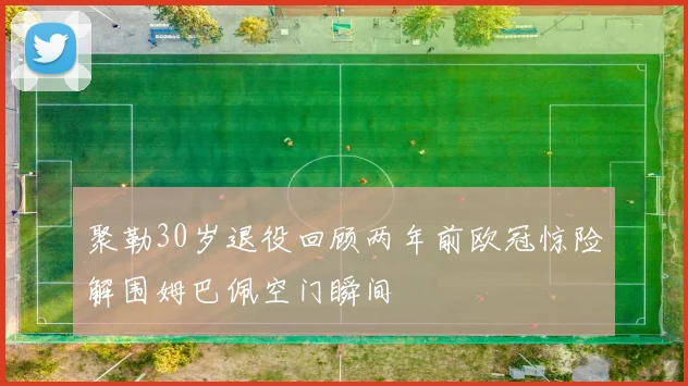 聚勒30岁退役回顾两年前欧冠惊险解围姆巴佩空门瞬间