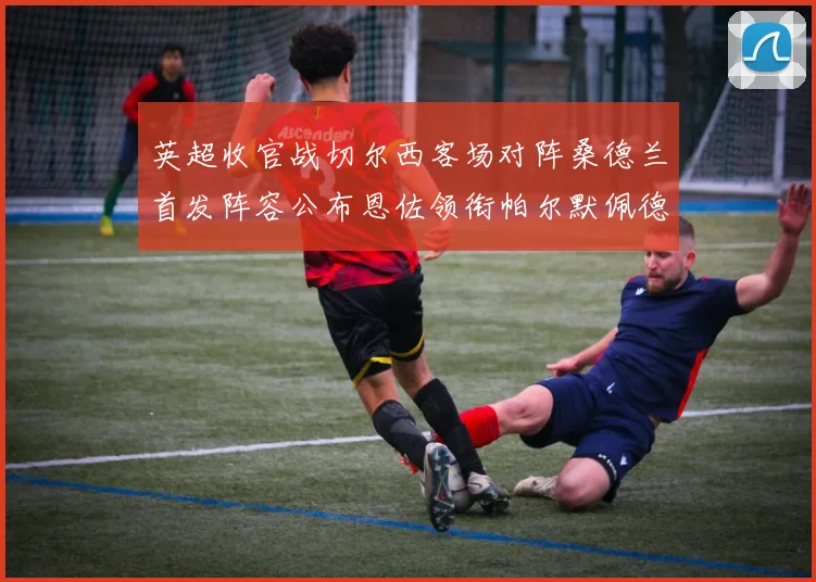 英超收官战切尔西客场对阵桑德兰首发阵容公布恩佐领衔帕尔默佩德罗先发