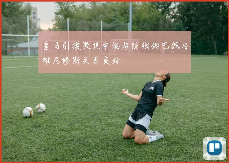 皇马引援聚焦中场与防线姆巴佩与维尼修斯关系良好