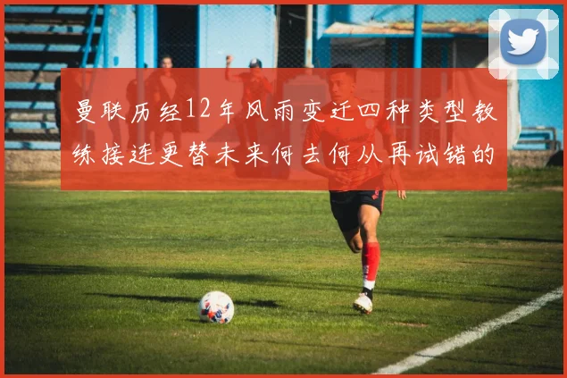 曼联历经12年风雨变迁四种类型教练接连更替未来何去何从再试错的空间有多少