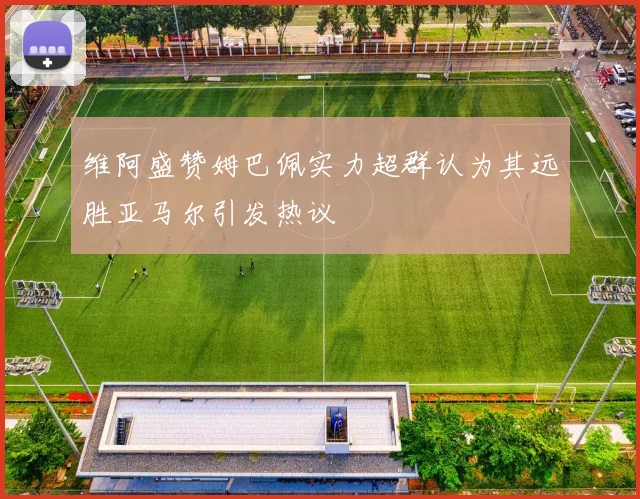 维阿盛赞姆巴佩实力超群认为其远胜亚马尔引发热议