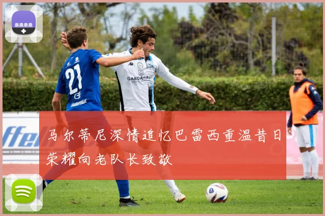 马尔蒂尼深情追忆巴雷西重温昔日荣耀向老队长致敬