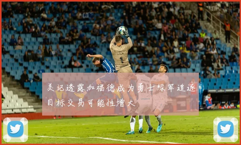 美记透露加福德成为勇士绿军追逐目标交易可能性增大