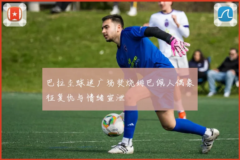 巴拉圭球迷广场焚烧姆巴佩人偶象征复仇与情绪宣泄