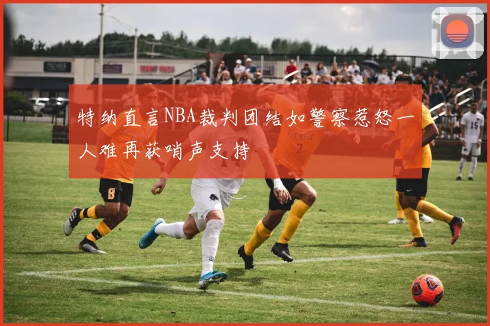 特纳直言NBA裁判团结如警察惹怒一人难再获哨声支持