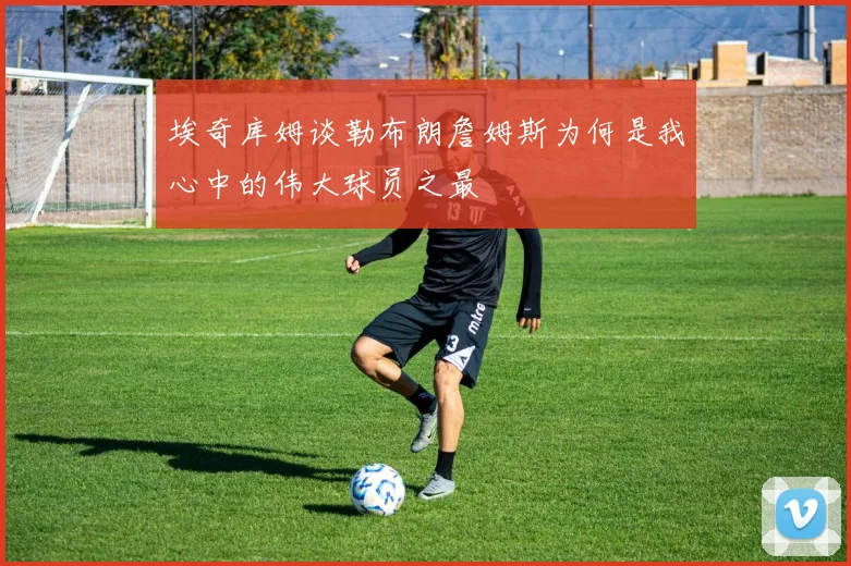 埃奇库姆谈勒布朗詹姆斯为何是我心中的伟大球员之最