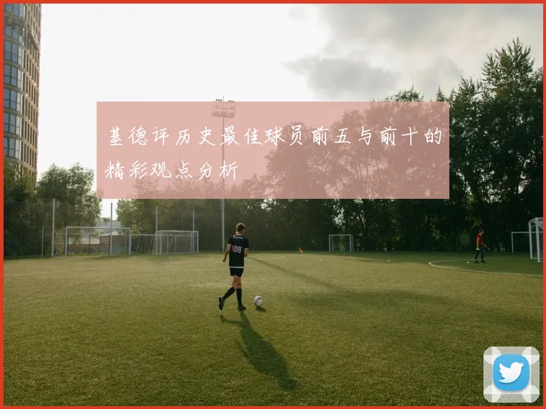基德评历史最佳球员前五与前十的精彩观点分析