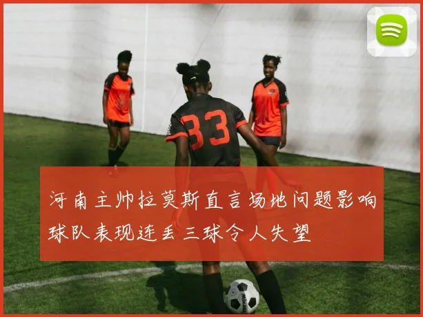 河南主帅拉莫斯直言场地问题影响球队表现连丢三球令人失望