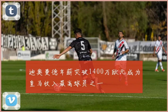 迪奥曼德年薪突破1400万欧元成为皇马收入最高球员之一